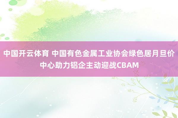 中国开云体育 中国有色金属工业协会绿色居月旦价中心助力铝企主动迎战CBAM