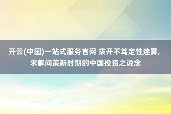 开云(中国)一站式服务官网 拨开不笃定性迷雾, 求解问策新时期的中国投资之说念