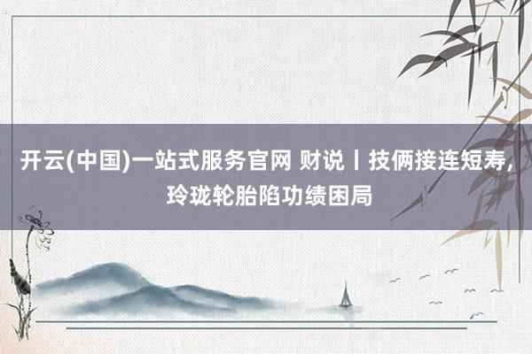 开云(中国)一站式服务官网 财说丨技俩接连短寿， 玲珑轮胎陷功绩困局