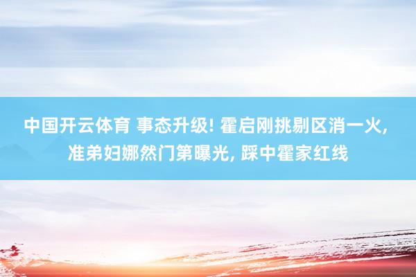 中国开云体育 事态升级! 霍启刚挑剔区消一火, 准弟妇娜然门第曝光, 踩中霍家红线